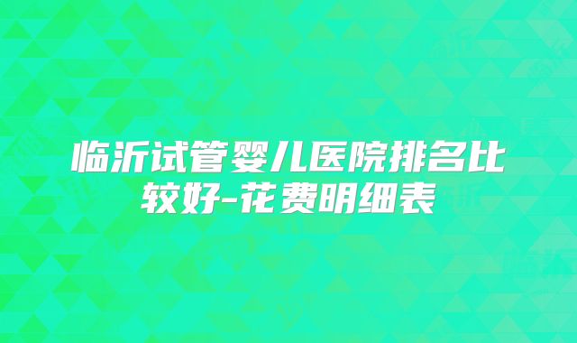 临沂试管婴儿医院排名比较好-花费明细表