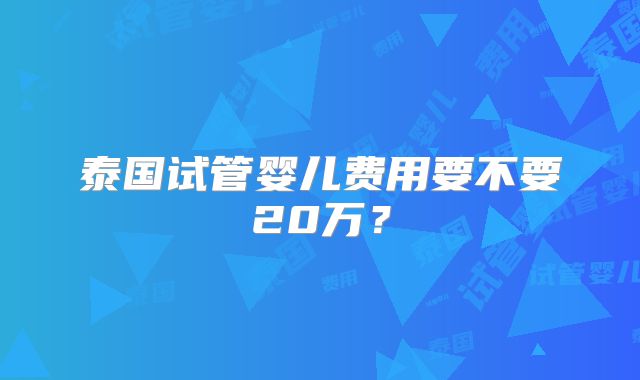 泰国试管婴儿费用要不要20万？
