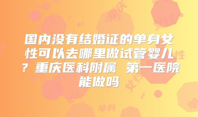 国内没有结婚证的单身女性可以去哪里做试管婴儿?重庆医科附属 第一医院能做吗