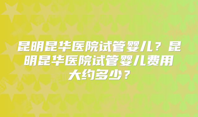 昆明昆华医院试管婴儿?昆明昆华医院试管婴儿费用大约多少?