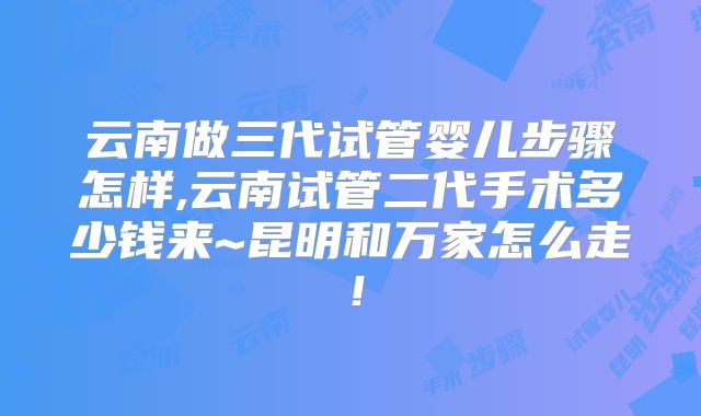 云南做三代试管婴儿步骤怎样,云南试管二代手术多少钱来~昆明和万家怎么走！
