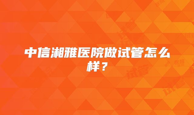 中信湘雅医院做试管怎么样？