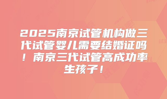 2025南京试管机构做三代试管婴儿需要结婚证吗！南京三代试管高成功率生孩子！