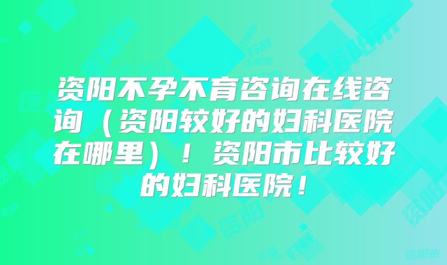 资阳不孕不育咨询在线咨询（资阳较好的妇科医院在哪里）！资阳市比较好的妇科医院！
