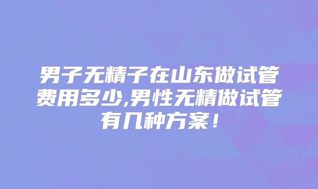 男子无精子在山东做试管费用多少,男性无精做试管有几种方案！