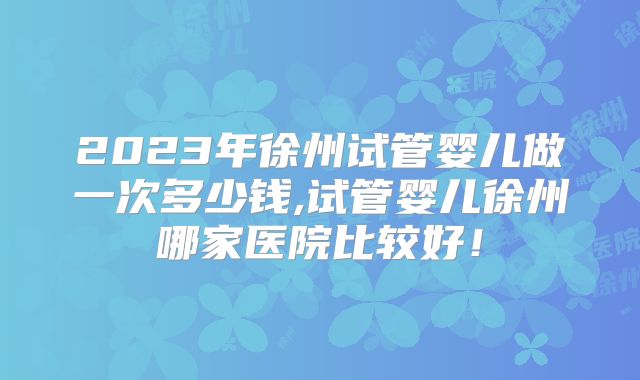 2023年徐州试管婴儿做一次多少钱,试管婴儿徐州哪家医院比较好！