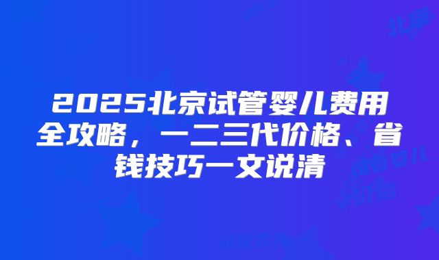 2025北京试管婴儿费用全攻略，一二三代价格、省钱技巧一文说清