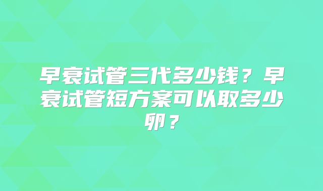 早衰试管三代多少钱？早衰试管短方案可以取多少卵？