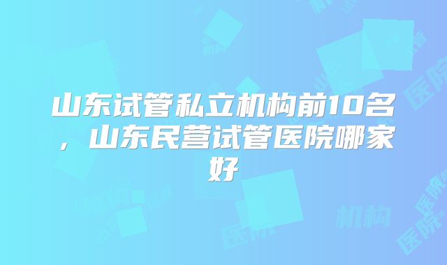 山东试管私立机构前10名,山东民营试管医院哪家好