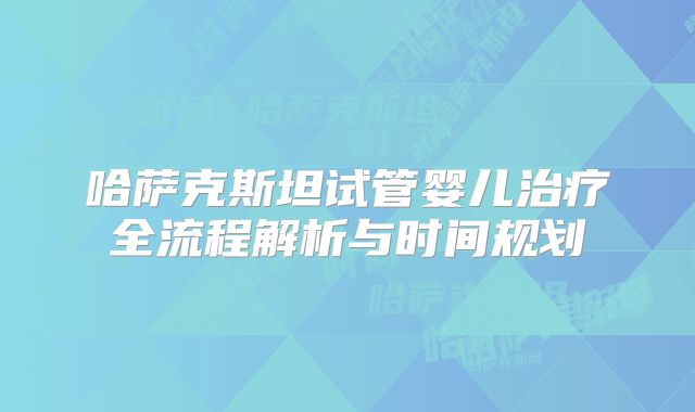 哈萨克斯坦试管婴儿治疗全流程解析与时间规划