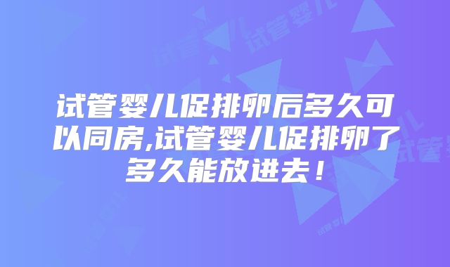 试管婴儿促排卵后多久可以同房,试管婴儿促排卵了多久能放进去!