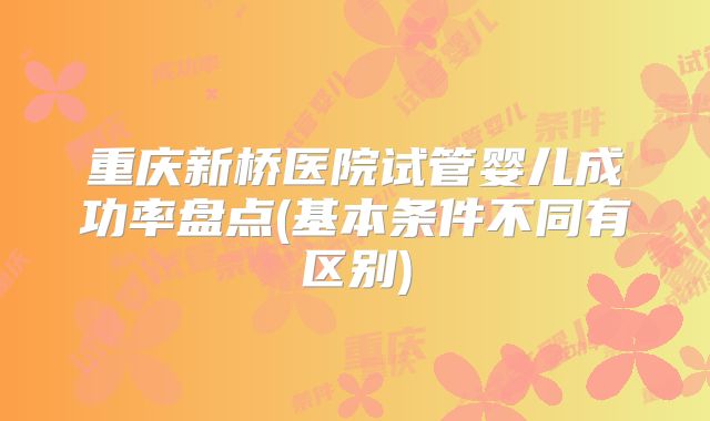 重庆新桥医院试管婴儿成功率盘点(基本条件不同有区别)