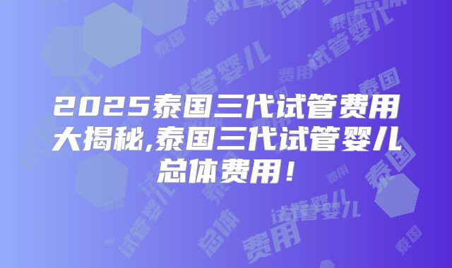 2025泰国三代试管费用大揭秘,泰国三代试管婴儿总体费用！
