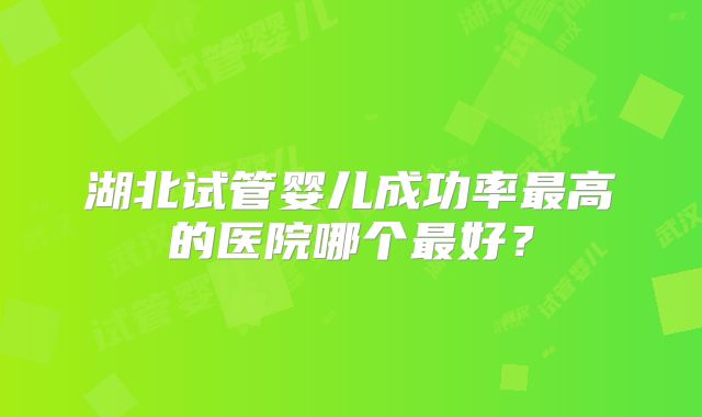 湖北试管婴儿成功率最高的医院哪个最好？