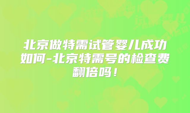 北京做特需试管婴儿成功如何-北京特需号的检查费翻倍吗!