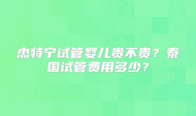 杰特宁试管婴儿贵不贵?泰国试管费用多少?