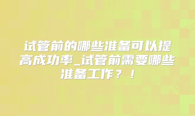 试管前的哪些准备可以提高成功率_试管前需要哪些准备工作？！