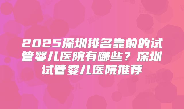 2025深圳排名靠前的试管婴儿医院有哪些?深圳试管婴儿医院推荐