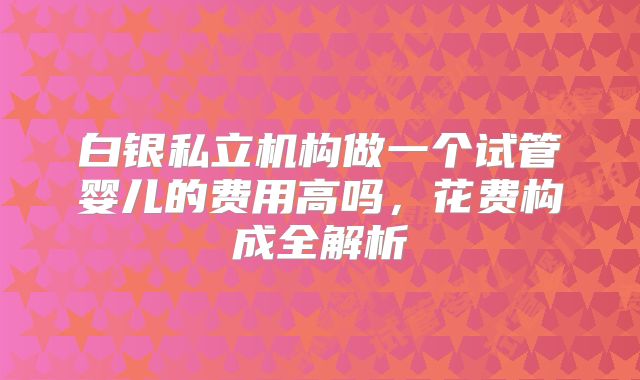 白银私立机构做一个试管婴儿的费用高吗，花费构成全解析