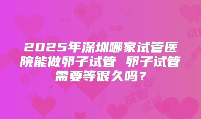 2025年深圳哪家试管医院能做卵子试管 卵子试管需要等很久吗？