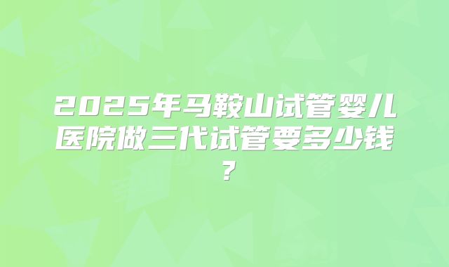 2025年马鞍山试管婴儿医院做三代试管要多少钱？