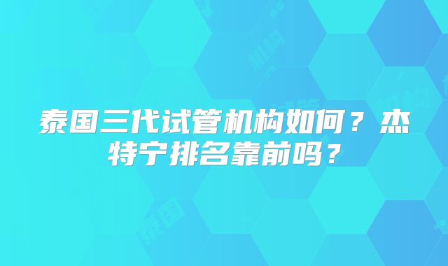 泰国三代试管机构如何？杰特宁排名靠前吗？
