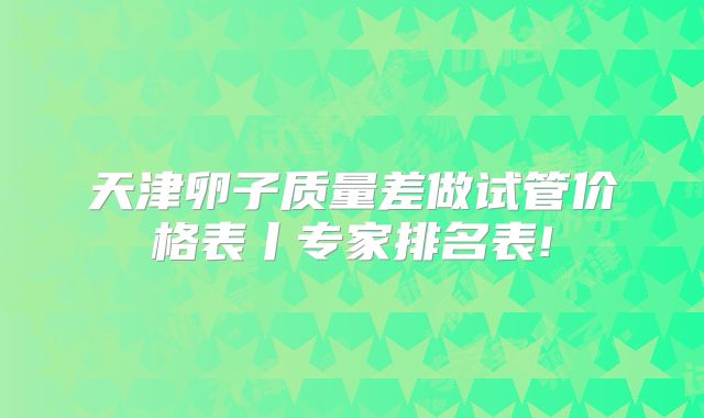天津卵子质量差做试管价格表丨专家排名表!