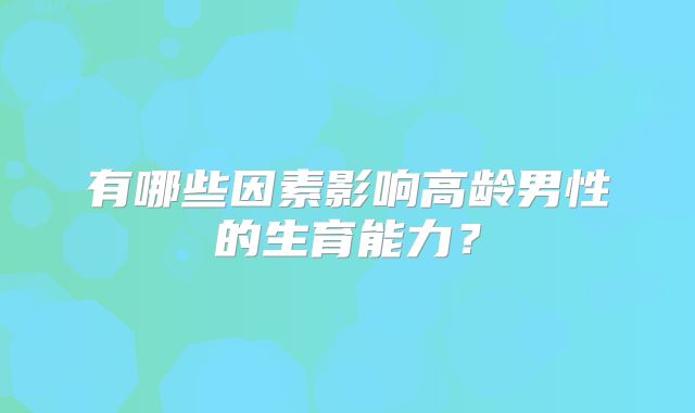 有哪些因素影响高龄男性的生育能力?