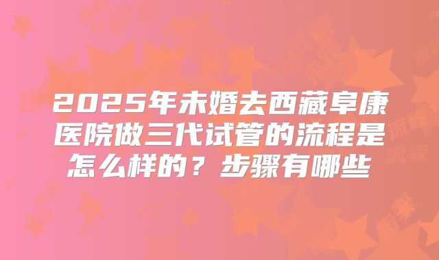 2025年未婚去西藏阜康医院做三代试管的流程是怎么样的？步骤有哪些