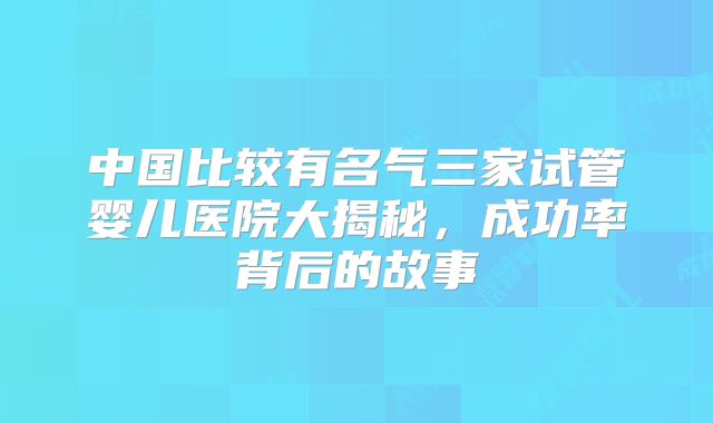 中国比较有名气三家试管婴儿医院大揭秘，成功率背后的故事