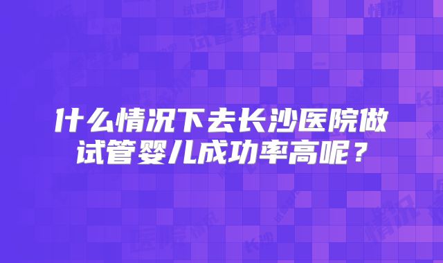 什么情况下去长沙医院做试管婴儿成功率高呢？