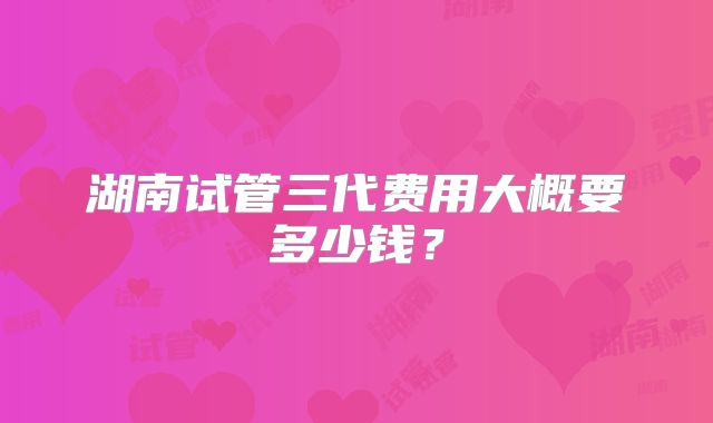湖南试管三代费用大概要多少钱？