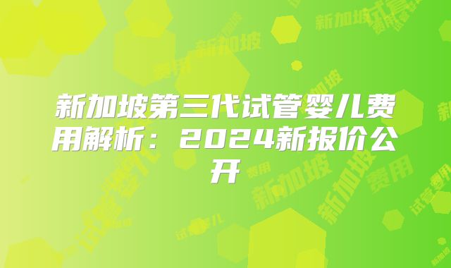 新加坡第三代试管婴儿费用解析：2024新报价公开