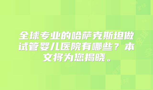 全球专业的哈萨克斯坦做试管婴儿医院有哪些？本文将为您揭晓。