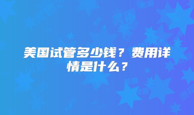 美国试管多少钱？费用详情是什么？