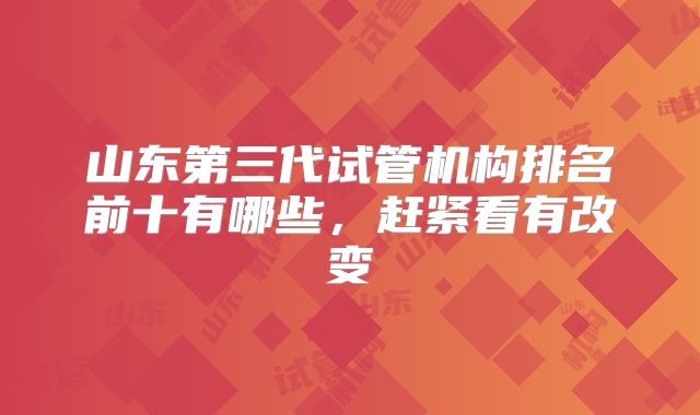 山东第三代试管机构排名前十有哪些，赶紧看有改变