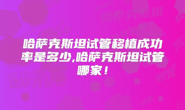 哈萨克斯坦试管移植成功率是多少,哈萨克斯坦试管哪家！