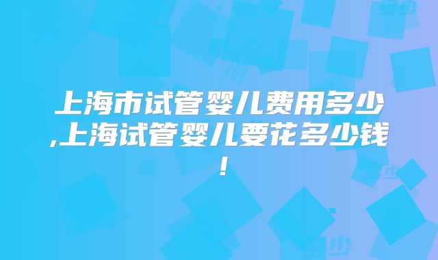 上海市试管婴儿费用多少,上海试管婴儿要花多少钱！