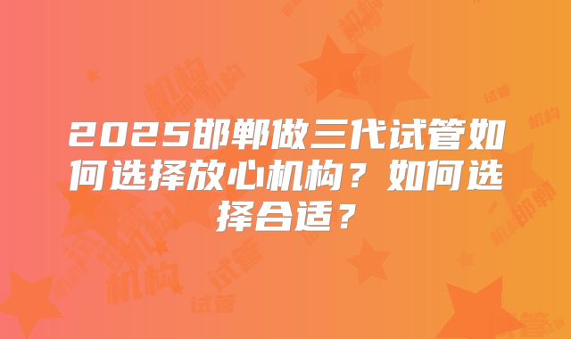 2025邯郸做三代试管如何选择放心机构？如何选择合适？