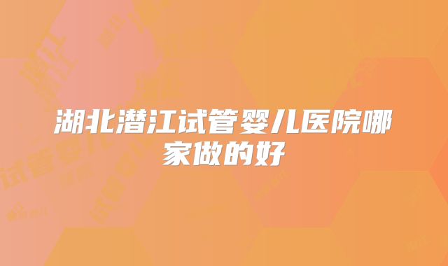 湖北潜江试管婴儿医院哪家做的好