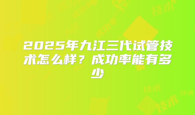 2025年九江三代试管技术怎么样？成功率能有多少