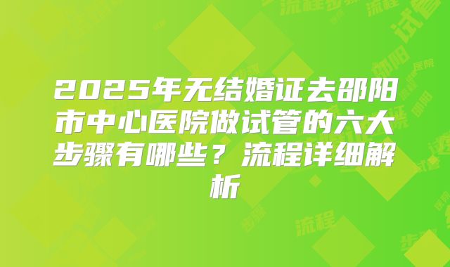 2025年无结婚证去邵阳市中心医院做试管的六大步骤有哪些？流程详细解析