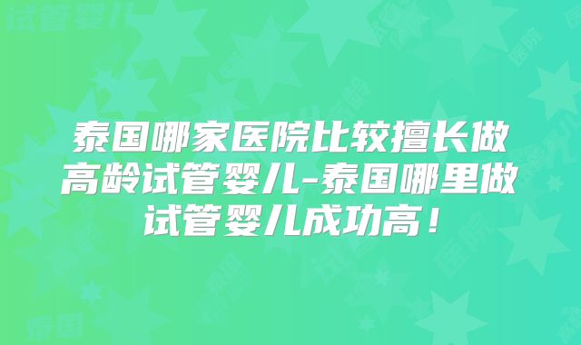 泰国哪家医院比较擅长做高龄试管婴儿-泰国哪里做试管婴儿成功高!