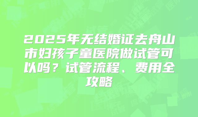 2025年无结婚证去舟山市妇孩子童医院做试管可以吗?试管流程、费用全攻略