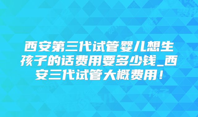 西安第三代试管婴儿想生孩子的话费用要多少钱_西安三代试管大概费用！