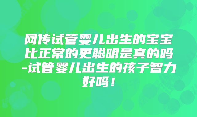 网传试管婴儿出生的宝宝比正常的更聪明是真的吗-试管婴儿出生的孩子智力好吗！