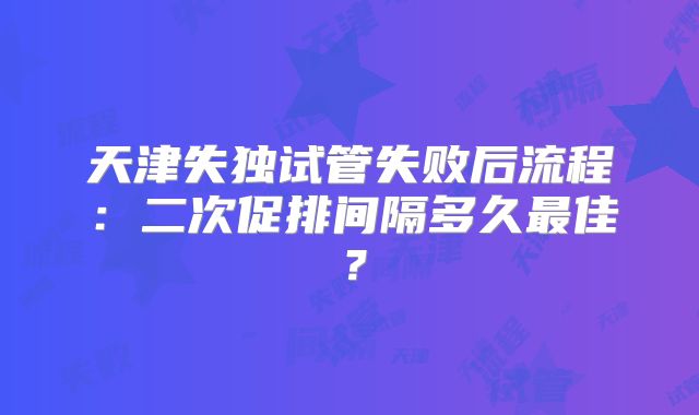 天津失独试管失败后流程：二次促排间隔多久最佳？