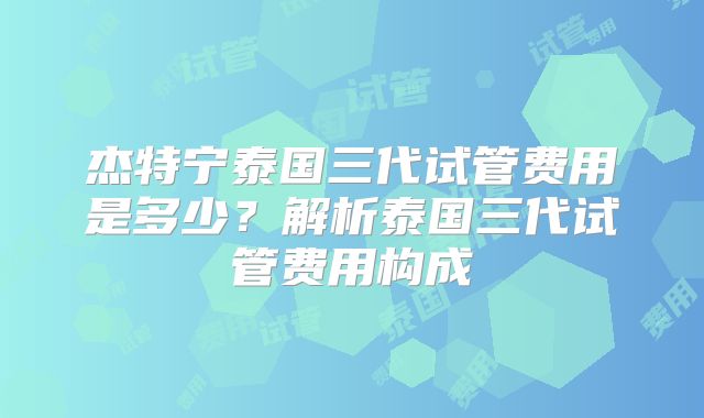 杰特宁泰国三代试管费用是多少？解析泰国三代试管费用构成