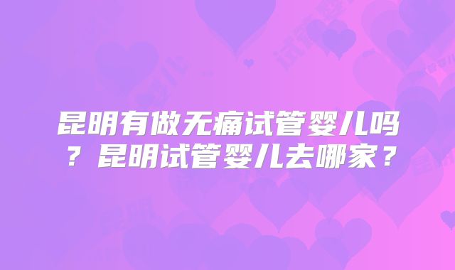昆明有做无痛试管婴儿吗？昆明试管婴儿去哪家？