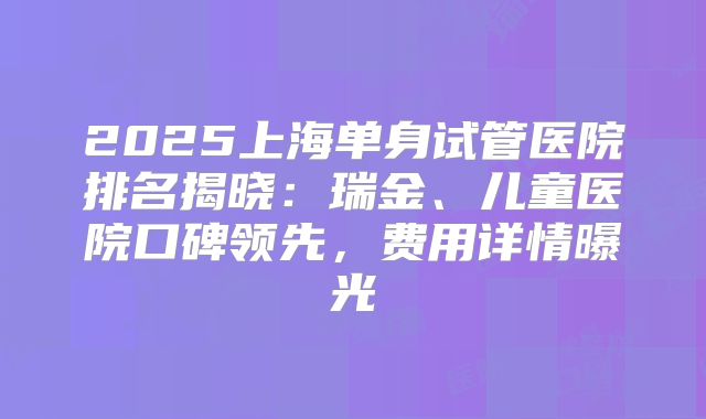 2025上海单身试管医院排名揭晓：瑞金、儿童医院口碑领先，费用详情曝光